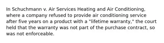 In Schuchmann v. Air Services Heating and Air Conditioning, where a company refused to provide air conditioning service after five years on a product with a "lifetime warranty," the court held that the warranty was not part of the purchase contract, so was not enforceable.