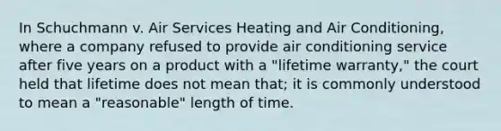 In Schuchmann v. Air Services Heating and Air Conditioning, where a company refused to provide air conditioning service after five years on a product with a "lifetime warranty," the court held that lifetime does not mean that; it is commonly understood to mean a "reasonable" length of time.