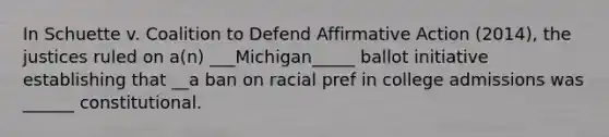 In Schuette v. Coalition to Defend Affirmative Action (2014), the justices ruled on a(n) ___Michigan_____ ballot initiative establishing that __a ban on racial pref in college admissions was ______ constitutional.