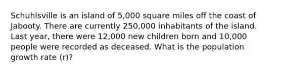 Schuhlsville is an island of 5,000 square miles off the coast of Jabooty. There are currently 250,000 inhabitants of the island. Last year, there were 12,000 new children born and 10,000 people were recorded as deceased. What is the population growth rate (r)?