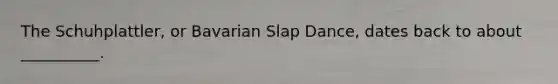 The Schuhplattler, or Bavarian Slap Dance, dates back to about __________.