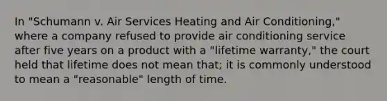 In "Schumann v. Air Services Heating and Air Conditioning," where a company refused to provide air conditioning service after five years on a product with a "lifetime warranty," the court held that lifetime does not mean that; it is commonly understood to mean a "reasonable" length of time.