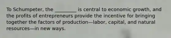 To Schumpeter, the _________ is central to economic growth, and the profits of entrepreneurs provide the incentive for bringing together the factors of production—labor, capital, and natural resources—in new ways.