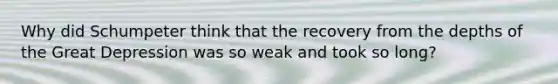 Why did Schumpeter think that the recovery from the depths of the Great Depression was so weak and took so long?