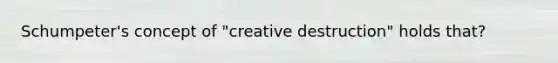 Schumpeter's concept of "creative destruction" holds that?