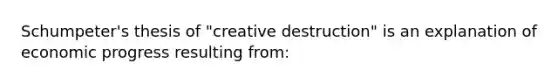 Schumpeter's thesis of "creative destruction" is an explanation of economic progress resulting from: