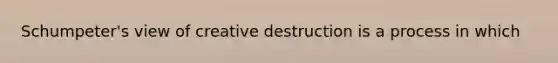 Schumpeter's view of creative destruction is a process in which