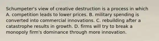 ​Schumpeter's view of creative destruction is a process in which A. competition leads to lower prices. B. military spending is converted into commercial innovations. C. rebuilding after a catastrophe results in growth. D. firms will try to break a monopoly​ firm's dominance through more innovation.