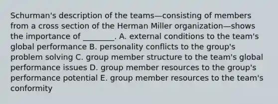 Schurman's description of the teams—consisting of members from a cross section of the Herman Miller organization—shows the importance of​ ________. A. external conditions to the​ team's global performance B. personality conflicts to the​ group's problem solving C. group member structure to the​ team's global performance issues D. group member resources to the​ group's performance potential E. group member resources to the​ team's conformity