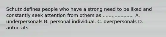 Schutz defines people who have a strong need to be liked and constantly seek attention from others as ..................... A. underpersonals B. personal individual. C. overpersonals D. autocrats