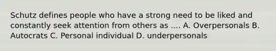 Schutz defines people who have a strong need to be liked and constantly seek attention from others as .... A. Overpersonals B. Autocrats C. Personal individual D. underpersonals