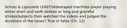 Schutz & Lipscomb (2007)Videotaped marimba player playing either short and swift strokes or long and graceful strokesSubjects then watched the videos and judged the durations of the tones? True or false (Ch. 12)