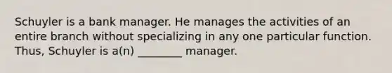 Schuyler is a bank manager. He manages the activities of an entire branch without specializing in any one particular function. Thus, Schuyler is a(n) ________ manager.