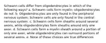 Schwann cells differ from oligodendrocytes in which of the following ways? a. Schwann cells form myelin; oligodendrocytes do not. b. Oligodendrocytes are only found in the peripheral nervous system; Schwann cells are only found in the central nervous system. c. Schwann cells form sheaths around several axons, while oligodendrocytes form sheaths around only one axon. d. Schwann cells form a myelin sheath around a portion of only one axon, while oligodendrocytes can surround portions of several axons. e. None of these choices are true differences