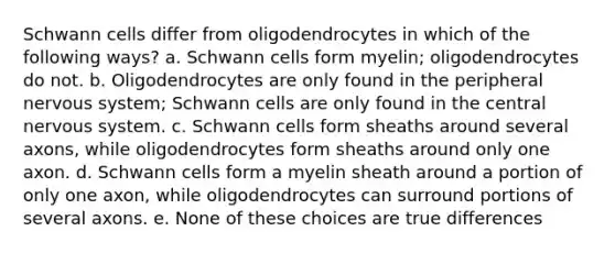 Schwann cells differ from oligodendrocytes in which of the following ways? a. Schwann cells form myelin; oligodendrocytes do not. b. Oligodendrocytes are only found in the peripheral nervous system; Schwann cells are only found in the central nervous system. c. Schwann cells form sheaths around several axons, while oligodendrocytes form sheaths around only one axon. d. Schwann cells form a myelin sheath around a portion of only one axon, while oligodendrocytes can surround portions of several axons. e. None of these choices are true differences