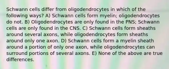 Schwann cells differ from oligodendrocytes in which of the following ways? A) Schwann cells form myelin; oligodendrocytes do not. B) Oligodendrocytes are only found in the PNS; Schwann cells are only found in the CNS. C) Schwann cells form sheaths around several axons, while oligodendrocytes form sheaths around only one axon. D) Schwann cells form a myelin sheath around a portion of only one axon, while oligodendrocytes can surround portions of several axons. E) None of the above are true differences.