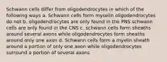 Schwann cells differ from oligodendrocytes in which of the following ways a. Schwann cells form myselin oligodendrocytes do not b. oligodendrocytes are only found in the PNS schwann cells are only found in the CNS c. schwann cells form sheaths around several axons while oligodendrocytes form sheaths around only one axon d. Schwann cells form a myelin sheath around a portion of only one axon while oligodendrocytes surround a portion of several axons