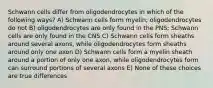 Schwann cells differ from oligodendrocytes in which of the following ways? A) Schwann cells form myelin; oligodendrocytes do not B) oligodendrocytes are only found in the PNS; Schwann cells are only found in the CNS C) Schwann cells form sheaths around several axons, while oligodendrocytes form sheaths around only one axon D) Schwann cells form a myelin sheath around a portion of only one axon, while oligodendrocytes form can surround portions of several axons E) None of these choices are true differences