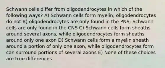 Schwann cells differ from oligodendrocytes in which of the following ways? A) Schwann cells form myelin; oligodendrocytes do not B) oligodendrocytes are only found in the PNS; Schwann cells are only found in the CNS C) Schwann cells form sheaths around several axons, while oligodendrocytes form sheaths around only one axon D) Schwann cells form a myelin sheath around a portion of only one axon, while oligodendrocytes form can surround portions of several axons E) None of these choices are true differences