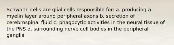 Schwann cells are glial cells responsible for: a. producing a myelin layer around peripheral axons b. secretion of cerebrospinal fluid c. phagocytic activities in the neural tissue of the PNS d. surrounding nerve cell bodies in the peripheral ganglia