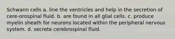 Schwann cells a. ﻿﻿﻿line the ventricles and help in the secretion of cere-orospinal fluid. ﻿﻿﻿b. are found in all glial cells. ﻿﻿﻿c. produce myelin sheath for neurons located within the peripheral nervous system. ﻿﻿﻿d. secrete cerebrospinal fluid.
