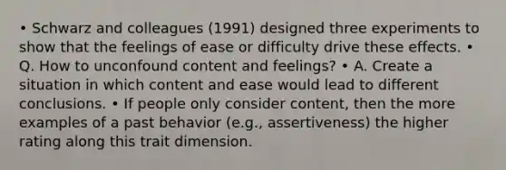 • Schwarz and colleagues (1991) designed three experiments to show that the feelings of ease or difficulty drive these effects. • Q. How to unconfound content and feelings? • A. Create a situation in which content and ease would lead to different conclusions. • If people only consider content, then the more examples of a past behavior (e.g., assertiveness) the higher rating along this trait dimension.