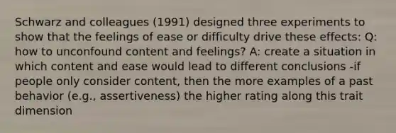 Schwarz and colleagues (1991) designed three experiments to show that the feelings of ease or difficulty drive these effects: Q: how to unconfound content and feelings? A: create a situation in which content and ease would lead to different conclusions -if people only consider content, then the more examples of a past behavior (e.g., assertiveness) the higher rating along this trait dimension