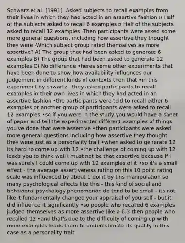 Schwarz et al. (1991) -Asked subjects to recall examples from their lives in which they had acted in an assertive fashion ¤ Half of the subjects asked to recall 6 examples ¤ Half of the subjects asked to recall 12 examples -Then participants were asked some more general questions, including how assertive they thought they were -Which subject group rated themselves as more assertive? A) The group that had been asked to generate 6 examples B) The group that had been asked to generate 12 examples C) No difference •heres some other experiments that have been done to show how availability influences our judgement in different kinds of contexts then that •in this experiment by shwartz - they asked participants to recall examples in their own lives in which they had acted in an assertive fashion •the participants were told to recall either 6 examples or another group of participants were asked to recall 12 examples •so if you were in the study you would have a sheet of paper and tell the experimenter different examples of things you've done that were assertive •then participants were asked more general questions including how assertive they thought they were just as a personality trait •when asked to generate 12 its hard to come up with 12 •the challenge of coming up with 12 leads you to think well I must not be that assertive because if I was surely I could come up with 12 examples of it •so it's a small effect - the average assertiveness rating on this 10 point rating scale was influenced by about 1 point by this manipulation so many psychological effects like this - this kind of social and behavioral psychology phenomenon do tend to be small - its not like it fundamentally changed your appraisal of yourself - but it did influence it significantly •so people who recalled 6 examples judged themselves as more assertive like a 6.3 then people who recalled 12 •and that's due to the difficulty of coming up with more examples leads them to underestimate its quality in this case as a personality trait