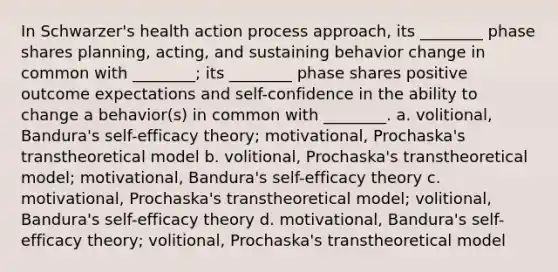 In Schwarzer's health action process approach, its ________ phase shares planning, acting, and sustaining behavior change in common with ________; its ________ phase shares positive outcome expectations and self-confidence in the ability to change a behavior(s) in common with ________. a. volitional, Bandura's self-efficacy theory; motivational, Prochaska's transtheoretical model b. volitional, Prochaska's transtheoretical model; motivational, Bandura's self-efficacy theory c. motivational, Prochaska's transtheoretical model; volitional, Bandura's self-efficacy theory d. motivational, Bandura's self-efficacy theory; volitional, Prochaska's transtheoretical model