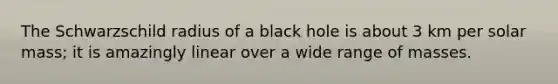 The Schwarzschild radius of a black hole is about 3 km per solar mass; it is amazingly linear over a wide range of masses.