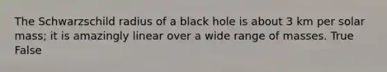 The Schwarzschild radius of a black hole is about 3 km per solar mass; it is amazingly linear over a wide range of masses. True False