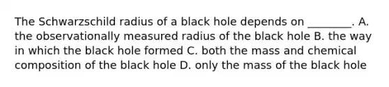 The Schwarzschild radius of a black hole depends on ________. A. the observationally measured radius of the black hole B. the way in which the black hole formed C. both the mass and chemical composition of the black hole D. only the mass of the black hole