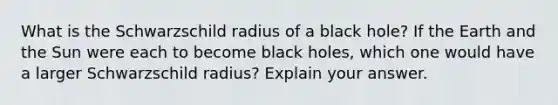 What is the Schwarzschild radius of a black hole? If the Earth and the Sun were each to become black holes, which one would have a larger Schwarzschild radius? Explain your answer.