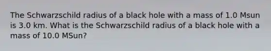 The Schwarzschild radius of a black hole with a mass of 1.0 Msun is 3.0 km. What is the Schwarzschild radius of a black hole with a mass of 10.0 MSun?