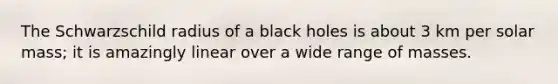 The Schwarzschild radius of a black holes is about 3 km per solar mass; it is amazingly linear over a wide range of masses.