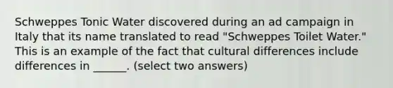 Schweppes Tonic Water discovered during an ad campaign in Italy that its name translated to read "Schweppes Toilet Water." This is an example of the fact that cultural differences include differences in ______. (select two answers)