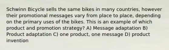 Schwinn Bicycle sells the same bikes in many countries, however their promotional messages vary from place to place, depending on the primary uses of the bikes. This is an example of which product and promotion strategy? A) Message adaptation B) Product adaptation C) one product, one message D) product invention