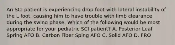 An SCI patient is experiencing drop foot with lateral instability of the L foot, causing him to have trouble with limb clearance during the swing phase. Which of the following would be most appropriate for your pediatric SCI patient? A. Posterior Leaf Spring AFO B. Carbon Fiber Sping AFO C. Solid AFO D. FRO