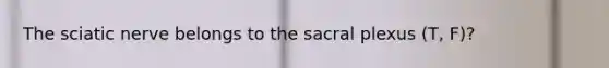 The sciatic nerve belongs to the sacral plexus (T, F)?