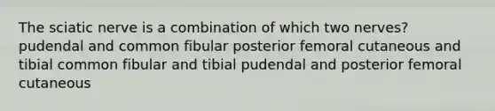 The sciatic nerve is a combination of which two nerves? pudendal and common fibular posterior femoral cutaneous and tibial common fibular and tibial pudendal and posterior femoral cutaneous