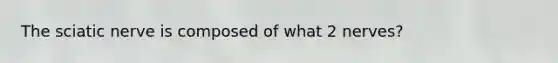The sciatic nerve is composed of what 2 nerves?