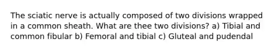 The sciatic nerve is actually composed of two divisions wrapped in a common sheath. What are thee two divisions? a) Tibial and common fibular b) Femoral and tibial c) Gluteal and pudendal