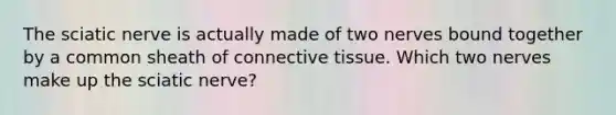 The sciatic nerve is actually made of two nerves bound together by a common sheath of connective tissue. Which two nerves make up the sciatic nerve?