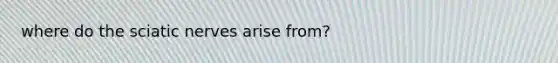where do the sciatic nerves arise from?