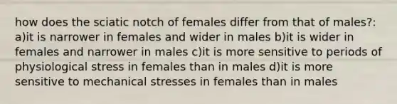 how does the sciatic notch of females differ from that of males?: a)it is narrower in females and wider in males b)it is wider in females and narrower in males c)it is more sensitive to periods of physiological stress in females than in males d)it is more sensitive to mechanical stresses in females than in males