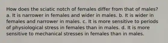 How does the sciatic notch of females differ from that of males? a. It is narrower in females and wider in males. b. It is wider in females and narrower in males. c. It is more sensitive to periods of physiological stress in females than in males. d. It is more sensitive to mechanical stresses in females than in males.