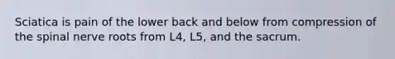 Sciatica is pain of the lower back and below from compression of the spinal nerve roots from L4, L5, and the sacrum.