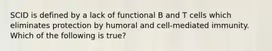 SCID is defined by a lack of functional B and T cells which eliminates protection by humoral and cell-mediated immunity. Which of the following is true?