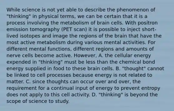 While science is not yet able to describe the phenomenon of "thinking" in physical terms, we can be certain that it is a process involving the metabolism of brain cells. With positron emission tomography (PET scan) it is possible to inject short-lived isotopes and image the regions of the brain that have the most active metabolism during various mental activities. For different mental functions, different regions and amounts of nerve cells become active. However, A. the cellular energy expended in "thinking" must be less than the chemical bond energy supplied in food to these brain cells. B. "thought" cannot be linked to cell processes because energy is not related to matter. C. since thoughts can occur over and over, the requirement for a continual input of energy to prevent entropy does not apply to this cell activity. D. "thinking" is beyond the scope of science to study.