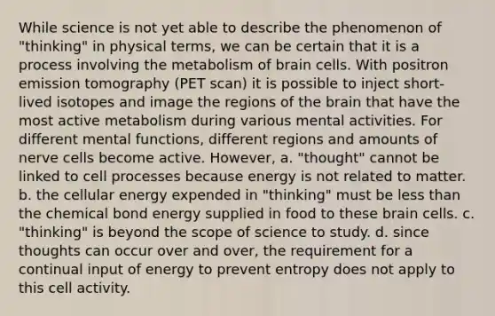 While science is not yet able to describe the phenomenon of "thinking" in physical terms, we can be certain that it is a process involving the metabolism of brain cells. With positron emission tomography (PET scan) it is possible to inject short-lived isotopes and image the regions of the brain that have the most active metabolism during various mental activities. For different mental functions, different regions and amounts of nerve cells become active. However, a. "thought" cannot be linked to cell processes because energy is not related to matter. b. the cellular energy expended in "thinking" must be less than the chemical bond energy supplied in food to these brain cells. c. "thinking" is beyond the scope of science to study. d. since thoughts can occur over and over, the requirement for a continual input of energy to prevent entropy does not apply to this cell activity.